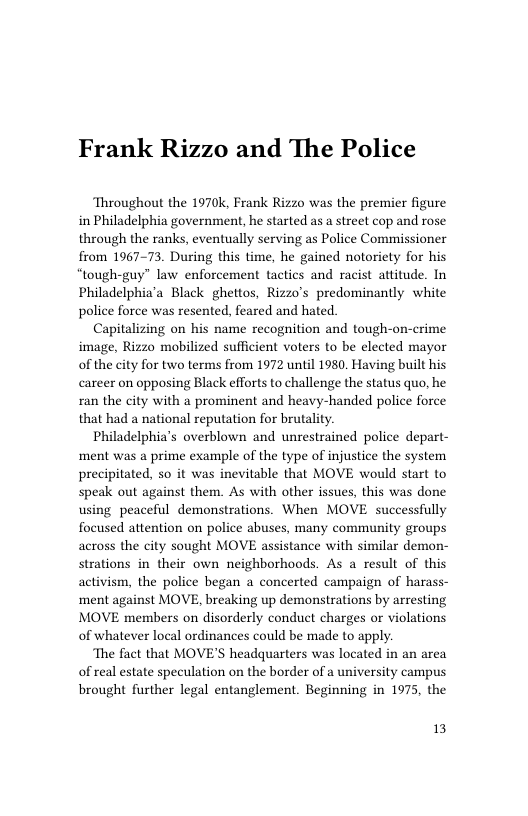 Frank Rizzo and The Police  Throughout the 1970k, Frank Rizzo was the premier figure in Philadelphia government, he started as a street cop and rose through the ranks, eventually serving as Police Commissioner from 1967-73. During this time, he gained notoriety for his “tough-guy” law enforcement tactics and racist attitude. In Philadelphia’a Black ghettos, Rizzo’s predominantly white police force was resented, feared and hated.  Capitalizing on his name recognition and tough-on-crime image, Rizzo mobilized sufficient voters to be elected mayor of the city for two terms from 1972 until 1980, Having built his career on opposing Black efforts to challenge the status quo, he ran the city with a prominent and heavy-handed police force that had a national reputation for brutality.  Philadelphia’s overblown and unrestrained police depart- ment was a prime example of the type of injustice the system precipitated, so it was inevitable that MOVE would start to speak out against them. As with other issues, this was done using peaceful demonstrations. When MOVE successfully focused attention on police abuses, many community groups across the city sought MOVE assistance with similar demon- strations in their own neighborhoods. As a result of this activism, the police began a concerted campaign of harass- ment against MOVE, breaking up demonstrations by arresting MOVE members on disorderly conduct charges o violations of whatever local ordinances could be made to apply.  ‘The fact that MOVE’S headquarters was located in an area of real estate speculation on the border of a university campus brought further legal entanglement. Beginning in 1975, the  13 